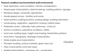 Physical conditions (environmental & built environment)
• Solar orientation, wind conditions, climate considerations
• Streetscape characteristics, street furnishings, building patterns, signage
• Roadway design, crosswalks, signalization
• Handicapped access - facilities and routes
• Street patterns, parking locations, parking design, building orientation
• Landscaping, vegetation, vegetation massing, habitat areas
• Pedestrian routes - sidewalks, trails, pathways, ‘shortcuts’
• Surface conditions, subsurface conditions, utilities
• Land uses, building types, height and massing, fenestration patterns
• Land forms, topography, drainage characteristics
• Water bodies and characteristics
• Prevalent building, surface materials, glare, heat, etc.
• View characteristics and view types
• Spatial characteristics - enclosure, etc.; connections
Checklist
 