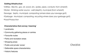 Checklist
Existing Infrastructure
•Utilities: Electric, gas, oil, wood, etc. (poles, pipes, conduits; from where?)
•Water: Drinking water source - well (depth), municipal (from where?)
•Sewage: Septic, municipal, composting (where does your sewage go?)
•Garbage: Municipal, composting, recycling where does your garbage go?)
•Food Production
Characteristics that convey ‘meaning’
• Landmarks
• Community gathering places or centres
• Favourite routes
• Parks and recreation areas
• Shopping areas
• Public and private ‘zones’
• Defensible space characteristics
• Historic features
 