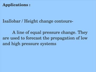 Applications :



Isallobar / Height change contours­

     A line of equal pressure change. They 
are used to forecast the propagation of low 
and high pressure systems
      
 