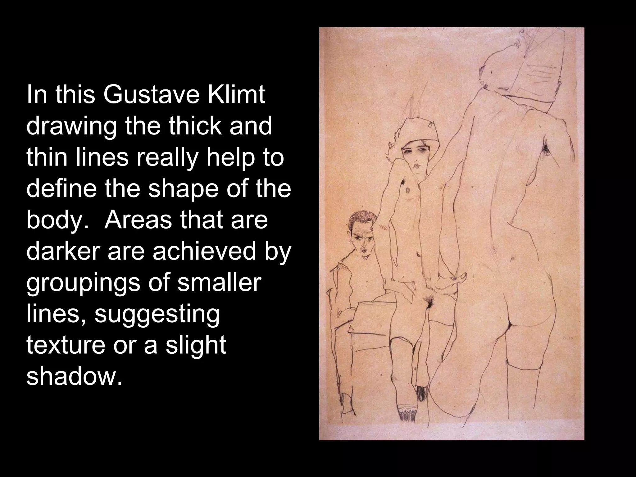 In this Gustave Klimt drawing the thick and thin lines really help to define the shape of the body.  Areas that are darker are achieved by groupings of smaller lines, suggesting texture or a slight shadow. 