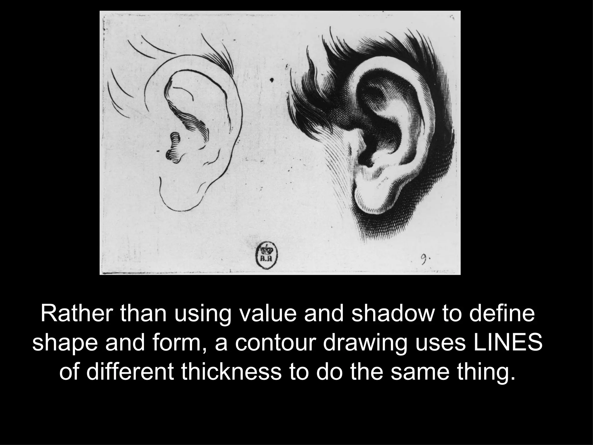 Rather than using value and shadow to define shape and form, a contour drawing uses LINES of different thickness to do the same thing. 