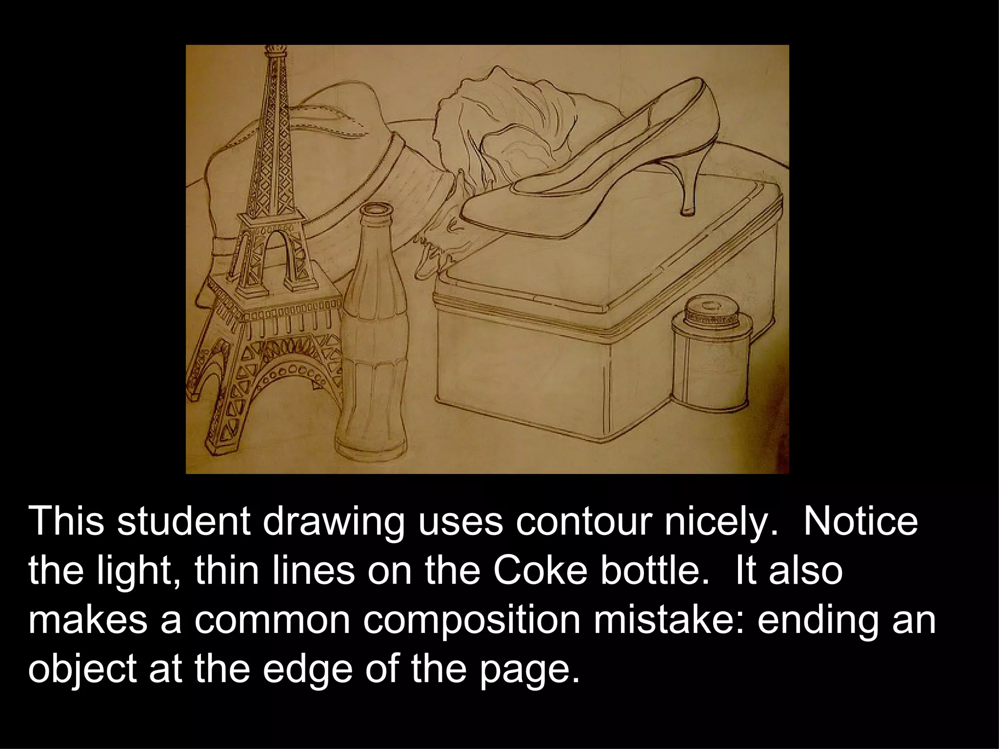 This student drawing uses contour nicely.  Notice the light, thin lines on the Coke bottle.  It also makes a common composition mistake: ending an object at the edge of the page.  