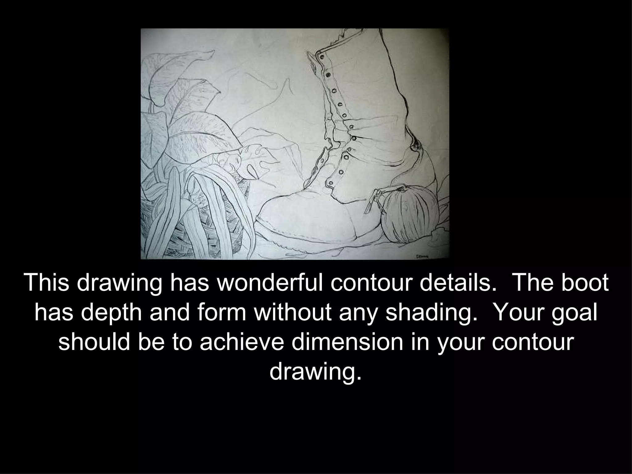 This drawing has wonderful contour details.  The boot has depth and form without any shading.  Your goal should be to achieve dimension in your contour drawing. 