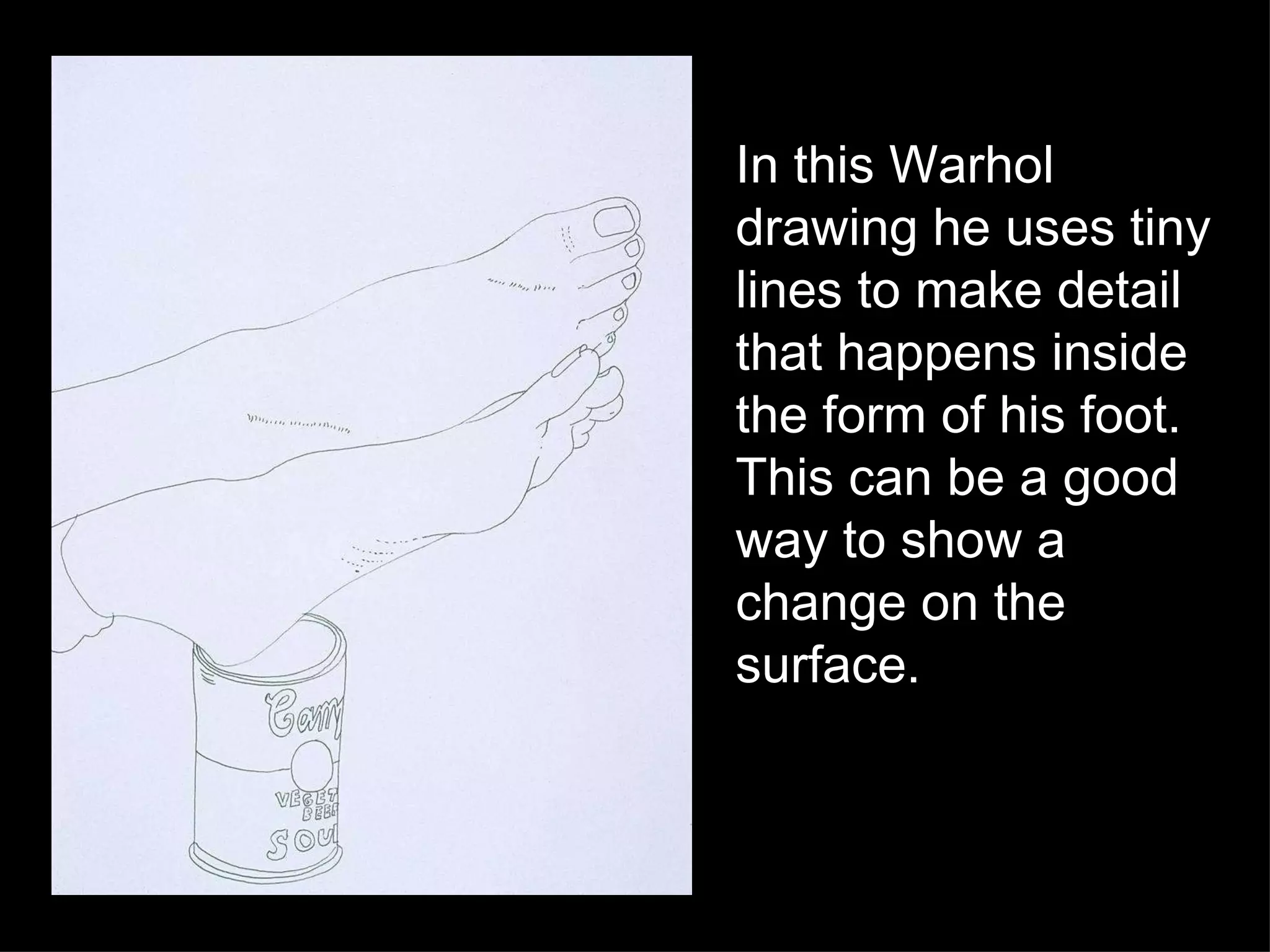 In this Warhol drawing he uses tiny lines to make detail that happens inside the form of his foot.  This can be a good way to show a change on the surface. 