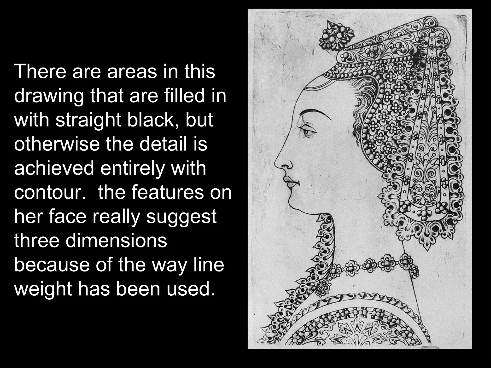 There are areas in this drawing that are filled in with straight black, but otherwise the detail is achieved entirely with contour.  the features on her face really suggest three dimensions because of the way line weight has been used. 