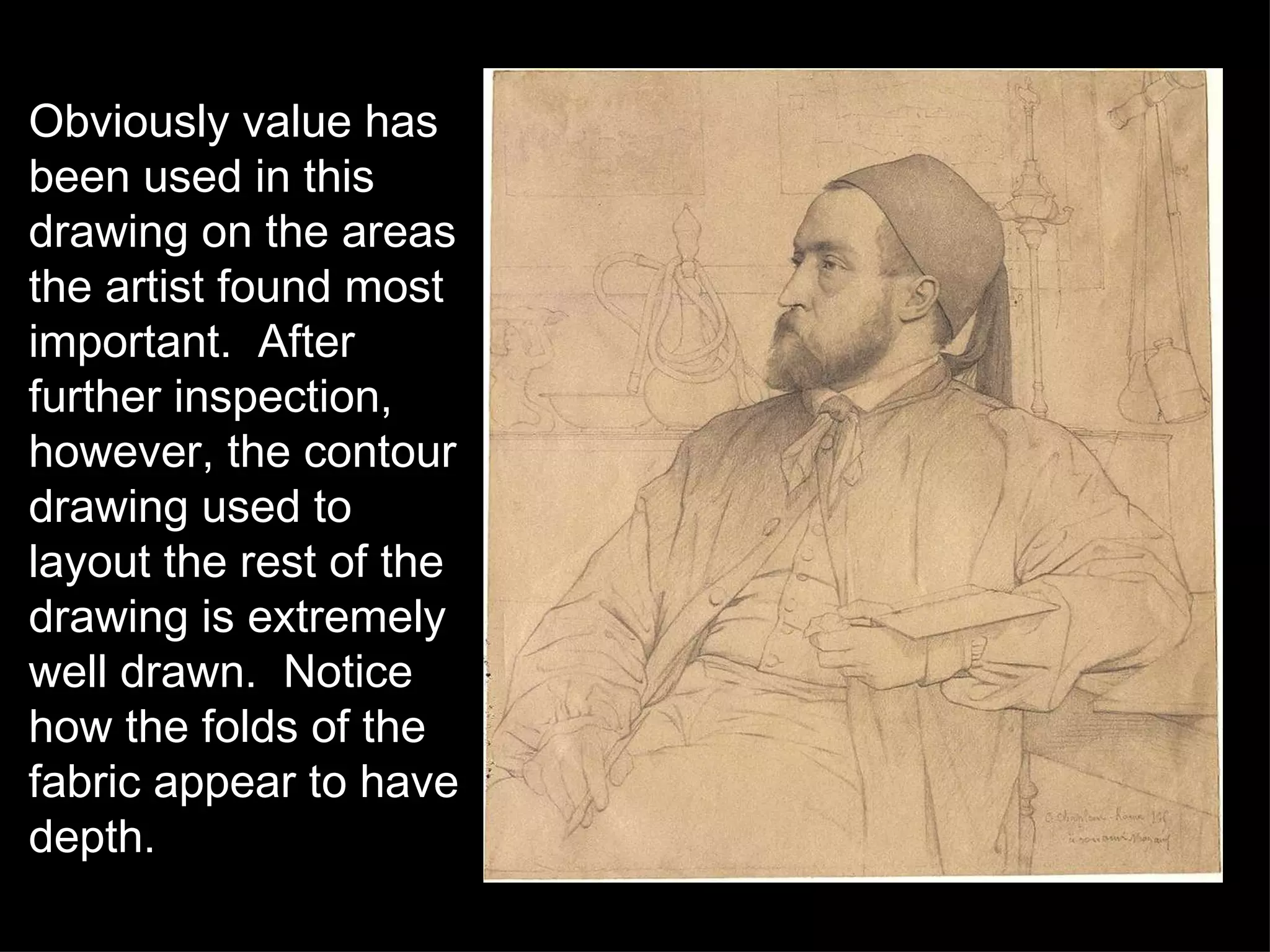 Obviously value has been used in this drawing on the areas the artist found most important.  After further inspection, however, the contour drawing used to layout the rest of the drawing is extremely well drawn.  Notice how the folds of the fabric appear to have depth. 