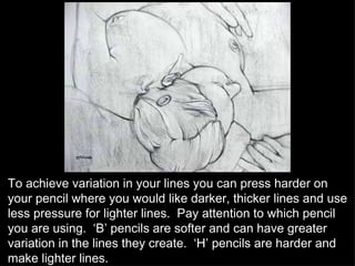 To achieve variation in your lines you can press harder on your pencil where you would like darker, thicker lines and use less pressure for lighter lines.  Pay attention to which pencil you are using.  ‘B’ pencils are softer and can have greater variation in the lines they create.  ‘H’ pencils are harder and make lighter lines. 