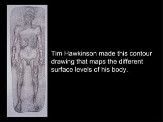 Tim Hawkinson made this contour drawing that maps the different surface levels of his body. 