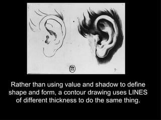 Rather than using value and shadow to define shape and form, a contour drawing uses LINES of different thickness to do the same thing. 