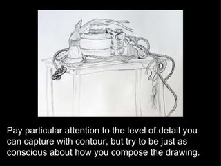 Pay particular attention to the level of detail you can capture with contour, but try to be just as conscious about how you compose the drawing. 
