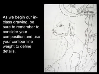 As we begin our in-class drawing, be sure to remember to consider your composition and use your contour line weight to define details. 