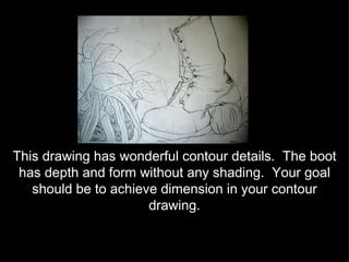 This drawing has wonderful contour details.  The boot has depth and form without any shading.  Your goal should be to achieve dimension in your contour drawing. 