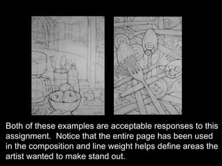 Both of these examples are acceptable responses to this assignment.  Notice that the entire page has been used in the composition and line weight helps define areas the artist wanted to make stand out. 