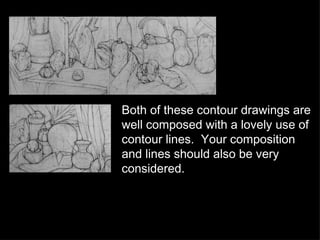 Both of these contour drawings are well composed with a lovely use of contour lines.  Your composition and lines should also be very considered. 