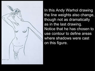 In this Andy Warhol drawing the line weights also change, though not as dramatically as in the last drawing.  Notice that he has chosen to use contour to define areas where shadows were cast on this figure. 