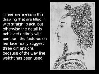 There are areas in this drawing that are filled in with straight black, but otherwise the detail is achieved entirely with contour.  the features on her face really suggest three dimensions because of the way line weight has been used. 