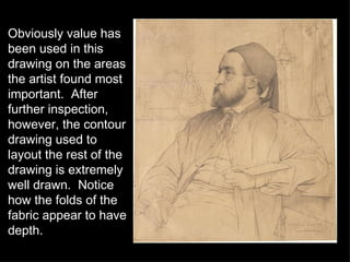 Obviously value has been used in this drawing on the areas the artist found most important.  After further inspection, however, the contour drawing used to layout the rest of the drawing is extremely well drawn.  Notice how the folds of the fabric appear to have depth. 