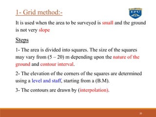 1- Grid method:-
It is used when the area to be surveyed is small and the ground
is not very slope
Steps
1- The area is divided into squares. The size of the squares
may vary from (5 – 20) m depending upon the nature of the
ground and contour interval.
2- The elevation of the corners of the squares are determined
using a level and staff, starting from a (B.M).
3- The contours are drawn by (interpolation).
20
 