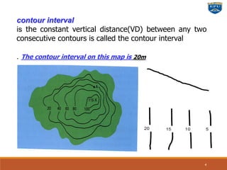 contour interval
is the constant vertical distance(VD) between any two
consecutive contours is called the contour interval
. The contour interval on this map is 20m
4
 