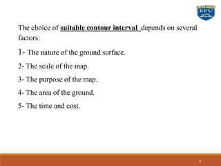 The choice of suitable contour interval depends on several
factors:
1- The nature of the ground surface.
2- The scale of the map.
3- The purpose of the map.
4- The area of the ground.
5- The time and cost.
6
 
