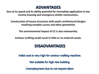 Due to its speed and its ability potential for immediate application in low
income housing and emergency shelter construction.
Construction of luxury structures with exotic architectural designs
involving complex curves and other geometries
The environmental impact of CC is also noteworthy.
Contour Crafting could result in little or no material waste.
 