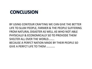 BY USING CONTOUR CRAFTING WE CAN GIVE THE BETTER
LIFE TO SLUM PEOPLE, FARMER & THE PEOPLE SUFFERING
FROM NATURAL DISASTER AS WELL AS WHO NOT ABLE
PHYSICALLY & ECONOMICALLY SO TO PROVODE THEM
SHELTER ALL OVER THE WORLD……..
BECAUSE A PERFCT NATION MADE BY THEIR PEOPLE SO
GIVE A PERFCT LIFE TO THEM …………
 