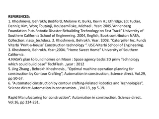 REFERENCES:
1. Khoshnevis, Behrokh; Bodiford, Melanie P.; Burks, Kevin H.; Ethridge, Ed; Tucker,
Dennis; Kim, Won; Toutanji, HoussamFiske, Michael . Year: 2005.“Annenberg
Foundation Puts Robotic Disaster Rebuilding Technology on Fast Track” University of
Southern California School of Engineering. 2004, English, Book contributor: NASA,
Collection: nasa_techdocs. 2. Khoshnevis, Behrokh. Year: 2008. ”Caterpiller Inc. Funds
Viterbi ‘Print-a-house’ Construction technology “. USC-Viterbi School of Engineering.
3. Khoshnevis, Behrokh. Year:,2004. ”Home Sweet Home” University of Southern
California.
4.NASA’s plan to build homes on Moon : Space agency backs 3D priny Technology
which could build base” TechFlesh. ,year : 2012
5. Jing Zhang , Behrokh Khoshnevis , “Optimal machine operation planning for
construction by Contour Crafting”, Automation in construction, Science direct. Vol.29,
pp 50-67.
6. ”Automated construction by contour crafting-Related Robotics and Technologies”,
Science direct Automation in construction. , Vol.13, pp 5-19.
Rapid Manufacturing for construction”, Automation in construction, Science direct.
Vol.16, pp 224-231.
 
