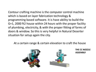 Contour crafting machine is the computer control machine
which is based on layer fabrication technology &
programming based software. It is have ability to build the
G+1, 2000 ft2 house within 24 hours with the proper facility
of plumbing, electricity, & with the proper fitting of farms of
doors & window. So this is very helpful in Natural Deserter
situation for setup again the city.
At a certain range & certain elevation to craft the house
THE CC NOZZLE
ASSEMBLY
 