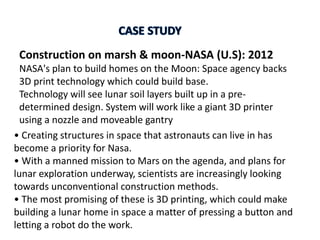 Construction on marsh & moon-NASA (U.S): 2012
NASA's plan to build homes on the Moon: Space agency backs
3D print technology which could build base.
Technology will see lunar soil layers built up in a pre-
determined design. System will work like a giant 3D printer
using a nozzle and moveable gantry
• Creating structures in space that astronauts can live in has
become a priority for Nasa.
• With a manned mission to Mars on the agenda, and plans for
lunar exploration underway, scientists are increasingly looking
towards unconventional construction methods.
• The most promising of these is 3D printing, which could make
building a lunar home in space a matter of pressing a button and
letting a robot do the work.
 