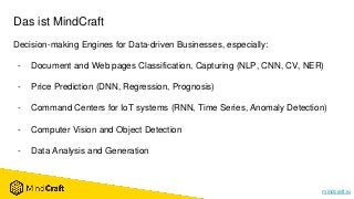 mindcraft.ai
Das ist MindCraft
Decision-making Engines for Data-driven Businesses, especially:
- Document and Web pages Classification, Capturing (NLP, CNN, CV, NER)
- Price Prediction (DNN, Regression, Prognosis)
- Command Centers for IoT systems (RNN, Time Series, Anomaly Detection)
- Computer Vision and Object Detection
- Data Analysis and Generation
 