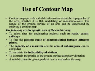 Use of Contour Map
• Contour maps provide valuable information about the topography of
the area, whether it is flat, undulating or mountainoueous. The
nature of the ground surface of an area can be understood by
studying a contour map.
The following are the specific uses of the contour map.
• To select sites for engineering projects such as roads, canals,
railways.
• To find the possible route of communication between different
places.
• The capacity of a reservoir and the area of submergence can be
computed
• To ascertain the indivisibility of stations.
• To ascertain the profile of the ground surface along any direction.
• A suitable route for given gradient can be marked on the map.
 