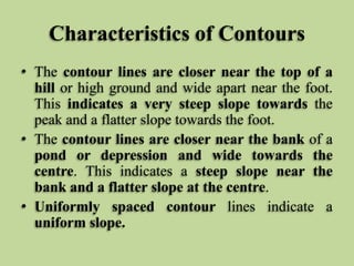 Characteristics of Contours
• The contour lines are closer near the top of a
hill or high ground and wide apart near the foot.
This indicates a very steep slope towards the
peak and a flatter slope towards the foot.
• The contour lines are closer near the bank of a
pond or depression and wide towards the
centre. This indicates a steep slope near the
bank and a flatter slope at the centre.
• Uniformly spaced contour lines indicate a
uniform slope.
 