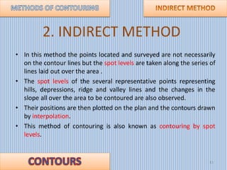 2. INDIRECT METHOD
• In this method the points located and surveyed are not necessarily
on the contour lines but the spot ...