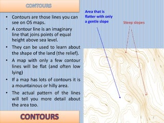 • Contours are those lines you can
see on OS maps.
• A contour line is an imaginary
line that joins points of equal
height...