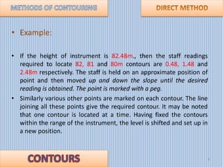 • Example:
• If the height of instrument is 82.48m., then the staff readings
required to locate 82, 81 and 80m contours ar...