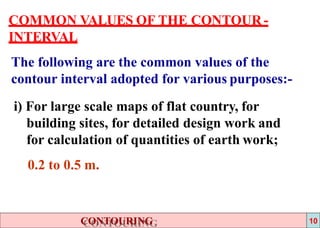 COMMON VALUES OF THE CONTOUR -
INTERVAL
The following are the common values of the
contour interval adopted for various purposes:-
i) For large scale maps of flat country, for
building sites, for detailed design work and
for calculation of quantities of earth work;
0.2 to 0.5 m.
CONTOURING 10
 