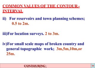 COMMON VALUES OF THE CONTOUR -
INTERVAL
ii) For reservoirs and town planning schemes;
0.5 to 2m.
iii)For location surveys. 2 to 3m.
iv)For small scale maps of broken country and
general topographic work; 3m,5m,10m,or
25m.
CONTOURING 11
 