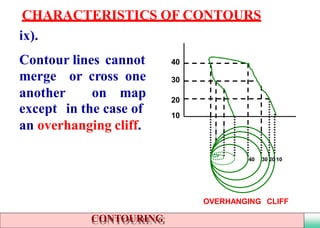 ix).
Contour lines cannot
merge or cross one
another on map
except in the case of
an overhanging cliff.
CHARACTERISTICS OF CONTOURS
40 30 20 10
OVERHANGING CLIFF
20
10
30
40
CONTOURING
 