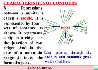 CHARACTERISTICS OF CONTOURS
X Depressions
between summits is
called a saddle. It is
represented by four
sets of contours
a dip in a ridge or
the junction of two
ridges. And in the
range ,it takes
form of a pass .
SADDLEas 70
80
shown. It represents 90
70
80
90
110
90
100
case of a mountain Line
CONTOURING
passing through the
the saddles and summits gives
water shed line.
 