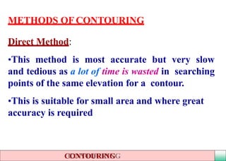 METHODS OF CONTOURING
Direct Method:
•This method is most accurate but very slow
and tedious as a lot of time is wasted in searching
points of the same elevation for a contour.
•This is suitable for small area and where great
accuracy is required
CONTOURING
 