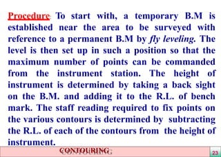 Procedure: To start with, a temporary B.M is
established near the area to be surveyed with
reference to a permanent B.M by fly leveling. The
level is then set up in such a position so that the
maximum number of points can be commanded
from the instrument station. The height of
instrument is determined by taking a back sight
on the B.M. and adding it to the R.L. of bench
mark. The staff reading required to fix points on
the various contours is determined by subtracting
the R.L. of each of the contours from the height of
instrument.
CONTOURING 23
 