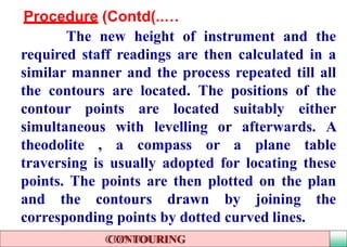 Procedure (Contd …)..
The new height of instrument and the
required staff readings are then calculated in a
similar manner and the process repeated till all
the contours are located. The positions of the
contour points are located suitably either
simultaneous with levelling or afterwards. A
theodolite , a compass or a plane table
traversing is usually adopted for locating these
points. The points are then plotted on the plan
and the contours drawn by joining the
corresponding points by dotted curved lines.
CONTOURING
 