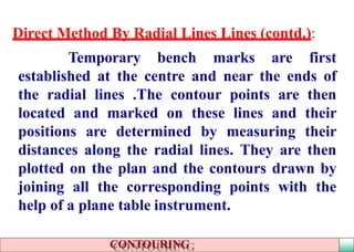 Direct Method By Radial Lines Lines (contd.):
Temporary bench marks are first
established at the centre and near the ends of
the radial lines .The contour points are then
located and marked on these lines and their
positions are determined by measuring their
distances along the radial lines. They are then
plotted on the plan and the contours drawn by
joining all the corresponding points with the
help of a plane table instrument.
CONTOURING
 