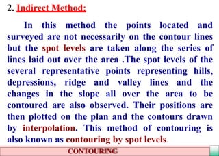 2. Indirect Method:
In this method the points located and
surveyed are not necessarily on the contour lines
but the spot levels are taken along the series of
lines laid out over the area .The spot levels of the
several representative points representing hills,
depressions, ridge and valley lines and the
changes in the slope all over the area to be
contoured are also observed. Their positions are
then plotted on the plan and the contours drawn
by interpolation. This method of contouring is
also known as contouring by spot levels.
CONTOURING
 