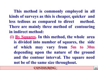 This method is commonly employed in all
kinds of surveys as this is cheaper, quicker and
less tedious as compared to direct method.
There are mainly three method of contouring
in indirect method:
(i) By Squares. In this method, the whole area
is divided into number of squares, the side
of which may vary from 5m to 30m
depending upon the nature of the ground
and the contour interval. The square need
not be of the same size throughout.
CONTOURING 31
 