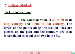 2. Indirect Method:
By Cross- Sections:
The common value is 20 to 30 m in
hilly country and 100m in flat country. The
levels of the points along the section lines are
plotted on the plan and the contours are then
interpolated as usual as shown in the fig.
 