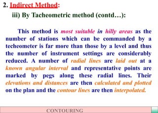 2. Indirect Method:
iii) By Tacheometric method (contd…(:
This method is most suitable in hilly areas as the
number of stations which can be commanded by a
techeometer is far more than those by a level and thus
the number of instrument settings are considerably
reduced. A number of radial lines are laid out at a
known angular interval and representative points are
marked by pegs along these radial lines. Their
elevations and distances are then calculated and plotted
on the plan and the contour lines are then interpolated.
 