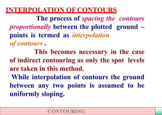 INTERPOLATION OF CONTOURS
The process of spacing the contours
proportionally between the plotted ground –
points is termed as interpolation
of contours .
This becomes necessary in the case
of indirect contouring as only the spot levels
are taken in this method.
While interpolation of contours the ground
between any two points is assumed to be
uniformly sloping.
 