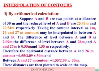 INTERPOLATION OF CONTOURS
ii) By arithmetical calculation:
Suppose A and B are two points at a distance
of 30 m and the reduced level of A and B are 25.45m and
27.54m respectively .Taking the contour interval as 1m,
26 and 27 m contours may be interpolated in between A
and B. The difference of level between A and B is
2.09m.the difference of level between A and 26m,and A
and 27m is 0.55mand 1.55 m respectively.
Therefore the horizontal distance between A and 26 m
contour =0.55/2.09 x 30m and
Between A and 27 m contour =1.55/2.09 x 30m.
These distances are then plotted to scale on the map.
 