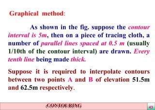 Graphical method:
As shown in the fig. suppose the contour
interval is 5m, then on a piece of tracing cloth, a
number of parallel lines spaced at 0.5 m (usually
1/10th of the contour interval) are drawn. Every
tenth line being made thick.
Suppose it is required to interpolate contours
between two points A and B of elevation 51.5m
and 62.5m respectively.
CONTOURING 43
 
